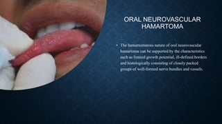 ORAL NEUROVASCULAR
HAMARTOMA
• The hamartomatous nature of oral neurovascular
hamartoma can be supported by the characteristics
such as limited growth potential, ill-defined borders
and histologically consisting of closely packed
groups of well-formed nerve bundles and vessels.
 