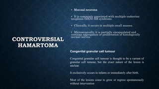 CONTROVERSIAL
HAMARTOMA
• Mucosal neuroma
• It is commonly associated with multiple endocrine
neoplasia (MEN) IIB syndrome.
• Clinically, it occurs in multiple small masses.
• Microscopically, it is partially encapsulated and
contains aggregation or proliferation of histologically
normal nerves.
Congenital granular cell tumour
Congenital granular cell tumour is thought to be a variant of
granular cell tumour, but the exact nature of the lesion is
unclear.
It exclusively occurs in infants or immediately after birth.
Most of the lesions cease to grow or regress spontaneously
without intervention​
 