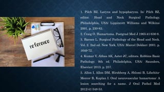 1. Pilch BZ. Larynx and hypopharynx. In: Pilch BZ,
editor. Head and Neck Surgical Pathology.
Philadelphia, USA: Lippincott Williams and Wilkins;
2001. p. 230-83.
2. Craig O. Hamartoma. Postgrad Med J 1965;41:636-8.
3. Barnes L. Surgical Pathology of the Head and Neck.
Vol. 2. 2nd ed. New York, USA: Marcel Dekker; 2001. p.
1649-72.
4. Kumar V, Abbas AK, Aster JC, editors. Robbins Basic
Pathology. 9th ed. Philadelphia, USA: Saunders,
Elsevier; 2013. p. 257.
5. Allon I, Allon DM, Hirshberg A, Shlomi B, Lifschitz-
Mercer B, Kaplan I. Oral neurovascular hamartoma: A
lesion searching for a name. J Oral Pathol Med
2012;41:348-53.
 