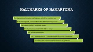 HALLMARKS OF HAMARTOMA
•Developmental malformation may be present at birth, but manifests later
•Self-limited growth, coordinated with that of the surrounding tissues
•Can present as solitary or multiple masses
Usually not encapsulated with ill-defined margins
May regress spontaneously
Not a true neoplasm, but a true neoplasm may develop in a hamartoma
Association with chromosomal abnormalities and syndromes.
 