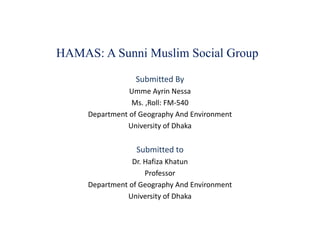 HAMAS: A Sunni Muslim Social Group
Submitted By
Umme Ayrin Nessa
Ms. ,Roll: FM-540
Department of Geography And Environment
University of Dhaka
Submitted to
Dr. Hafiza Khatun
Professor
Department of Geography And Environment
University of Dhaka
 