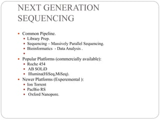 NEXT GENERATION
SEQUENCING
 Common Pipeline.
 Library Prep.
 Sequencing – Massively Parallel Sequencing.
 Bioinformatics - Data Analysis .

 Popular Platforms (commercially available):
 Roche 454
 AB SOLiD
 Illumina(HiSeq,MiSeq).
 Newer Platforms (Experemental ):
 Ion Torrent
 PacBio RS
 Oxford Nanopore.
 