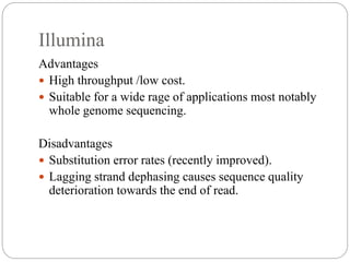 Illumina
Advantages
 High throughput /low cost.
 Suitable for a wide rage of applications most notably
whole genome sequencing.
Disadvantages
 Substitution error rates (recently improved).
 Lagging strand dephasing causes sequence quality
deterioration towards the end of read.
 
