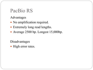 PacBio RS
Advantages
 No amplification required.
 Extremely long read lengths.
 Average 2500 bp. Longest 15,000bp.
Disadvantages
 High error rates.
 