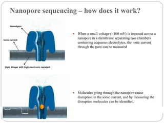 Nanopore sequencing – how does it work?
 When a small voltage (~100 mV) is imposed across a
nanopore in a membrane separating two chambers
containing acqueous electrolytes, the ionic current
through the pore can be measured
 Molecules going through the nanopore cause
disruption in the ionic current, and by measuring the
disruption molecules can be identified.
Lipid bilayer with high electronic resistant
Ionic current
Hemolysin
 