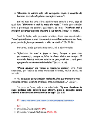 ● “Quando os crimes não são castigados logo, o coração do
homem se enche de planos para fazer o mal”.
Em Dt 17:7 há uma séria advertência contra o mal, seja lá
qual for: “Eliminem o mal do meio de vocês”. Ainda que também
tem a promessa de sermos guardados do mal: “Nenhum mal o
atingirá, desgraça alguma chegará à sua tenda [casa]” (Sl 91:10).
José do Egito, vale para nós também, disse para seus irmãos:
“Vocês planejaram o mal contra mim, mas Deus o tor­
nou em bem,
para que hoje fosse preservada a vida de muitos” (Gn 50:20).
Portanto, a nós que odiamos o mal, há a advertência:
● “Afaste-se do mal e faça o bem; busque a paz com
perseverança, porque o juízo de Deus virá a seu tempo: ‘O
rosto do Senhor volta-se contra os que praticam o mal, para
apagar da terra a memória deles’” (Sl 34:14,16).
“Para apagar da terra a memória deles”, uma frase
chocante, por causa de suas maldades urdidas, muita vezes, no
secreto:
● “Ai daqueles que planejam maldade, dos que tramam o mal
em suas camas! Quando alvorece, eles o executam…” (Mq 2:1).
Já para os Seus, vale essa sabedoria: “Quem obedece às
suas ordens não sofrerá mal algum, pois o coração sábio
saberá a hora e a maneira certa de agir” (Ec 8:5).
[1] HISTÓRIA RUSSA DE GENOCÍDIO UCRANIANO NÃO CONTADA
[2]
● Deputada Érika Kokai (PT-DF)
● Deputada Fernanda Melchiona (PSOL-RS)
 