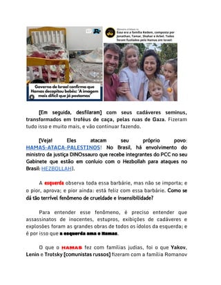 [Em seguida, desfilaram] com seus cadáveres seminus,
transformados em troféus de caça, pelas ruas de Gaza. Fizeram
tudo isso e muito mais, e vão continuar fazendo.
[Veja! Eles atacam seu próprio povo:
HAMAS-ATACA-PALESTINOS! No Brasil, há envolvimento do
ministro da justiça DINOssauro que recebe integrantes do PCC no seu
Gabinete que estão em conluio com o Hezbollah para ataques no
Brasil: HEZBOLLAH].
A esquerda observa toda essa barbárie, mas não se importa; e
o pior, aprova; e pior ainda: está feliz com essa barbárie. Como se
dá tão terrível fenômeno de crueldade e insensibilidade?
Para entender esse fenômeno, é preciso entender que
assassinatos de inocentes, estupros, exibições de cadáveres e
explosões foram as grandes obras de todos os ídolos da esquerda; e
é por isso que a esquerda ama o Hamas.
O que o Hamas fez com famílias judias, foi o que Yakov,
Lenin e Trotsky [comunistas russos] fizeram com a família Romanov
 