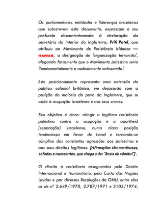 Os parlamentares, entidades e lideranças brasileiras
que subscrevem este documento, expressam o seu
profundo descontentamento à declaração da
secretária do Interior da Inglaterra, Priti Patel, que
atribuiu ao Movimento de Resistência Islâmico —
Hamas, a designação de 'organização terrorista',
alegando falsamente que o Movimento palestino seria
'fundamentalmente e radicalmente antissemita'.
Este posicionamento representa uma extensão da
política colonial britânica, em desacordo com a
posição da maioria do povo da Inglaterra, que se
opõe à ocupação israelense e aos seus crimes.
Seu objetivo é claro: atingir a legítima resistência
palestina contra a ocupação e o apartheid
[separação] israelense, numa clara posição
tendenciosa em favor de Israel e tornando-se
cúmplice das constantes agressões aos palestinos e
aos seus direitos legítimos. [Afirmações tão mentirosas,
safadas e nauseantes, que chega a dar “ânsia de vômito!”] .
O direito à resistência assegurados pelo Direito
Internacional e Humanitário, pela Carta das Nações
Unidas e por diversas Resoluções da ONU, entre elas
as de nº 2.649/1970, 2.787/1971 e 3103/1974,
 