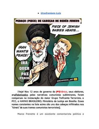 ● UrsoIraniano-Lula
[Veja! Nos 12 anos de governo do PTirânico, seus eleitores,
analfabetizados pelas narrativas comunistas subliminares, foram
comparsas na instauração do maior Grupo Traficante Terrorista, o
PCC, o HAMAS BRASILEIRO, Ministério da Justiça em Brasília. Esses
nomes constantes na lista acima são uns dos cabeças infiltrados nos
“túneis” de suas tramas comunistas terroristas].
Marco Frenette é um excelente comentarista político e
 