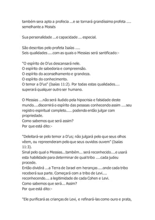 também sera apto a profecia ...e se tornará grandíssimo profeta ....
semelhante a Moisés
Sua personalidade ...e capacidade ... especial.
São descritas pelo profeta Isaías ....
Seis qualidades ....com as quais o Messias será santificado:-
"O espírito de D’us descansará nele.
O espírito de sabedoria e compreensão.
O espírito do aconselhamento e grandeza.
O espírito do conhecimento.
O temor a D’us" (Isaías 11:2). Por todas estas qualidades....
superará qualquer outro ser humano.
O Messias ...não será iludido pela hipocrisia e falsidade deste
mundo....discernirá o espírito das pessoas conhecendo assim ....seu
registro espiritual completo..... podendo então julgar com
propriedade.
Como sabemos que será assim?
Por que está dito:-
"Deleitará-se pelo temor a D’us; não julgará pelo que seus olhos
vêem, ou repreenderam pelo que seus ouvidos ouvem" (Isaías
11:3).
Sinal pelo qual o Messias...também... será reconhecido....e usará
esta habilidade para determinar de qual tribo ....cada judeu
procede.
Então dividirá ...a Terra de Israel em heranças ....onde cada tribo
receberá sua parte. Começará com a tribo de Levi....
reconhecendo.... a legitimidade de cada Cohen e Levi.
Como sabemos que será... Assim?
Por que está dito:-
"Ele purificará as crianças de Levi, e refinará-las como ouro e prata,
 