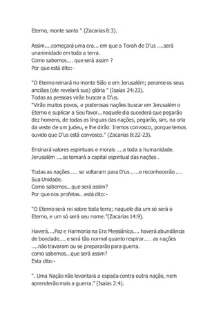 Eterno, monte santo " (Zacarias 8:3).
Assim....começará uma era... em que a Torah de D’us ....será
unanimidade em toda a terra.
Como sabemos.... que será assim ?
Por que está dito:-
"O Eterno reinará no monte Sião e em Jerusalém; perante os seus
anciãos (ele revelará sua) glória " (Isaías 24:23).
Todas as pessoas virão buscar a D’us.
"Virão muitos povos, e poderosas nações buscar em Jerusalém o
Eterno e suplicar a Seu favor...naquele dia sucederá que pegarão
dez homens, de todas as línguas das nações, pegarão, sim, na orla
da veste de um judeu, e lhe dirão: Iremos convosco, porque temos
ouvido que D’us está convosco." (Zacarias 8:22-23).
Ensinará valores espirituais e morais ....a toda a humanidade.
Jerusalém ....se tornará a capital espiritual das nações .
Todas as nações .... se voltaram para D’us .....e reconhecerão ....
Sua Unidade.
Como sabemos...que será assim?
Por que nos profetas...está dito:-
"O Eterno será rei sobre toda terra; naquele dia um só será o
Eterno, e um só será seu nome.”(Zacarias 14:9).
Haverá....Paz e Harmonia na Era Messiânica.... haverá abundância
de bondade.... e será tão normal quanto respirar... . as nações
....não travaram ou se prepararão para guerra.
como sabemos...que será assim?
Esta dito:-
". Uma Nação não levantará a espada contra outra nação, nem
aprenderão mais a guerra.” (Isaías 2:4).
 