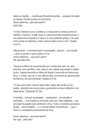 todas as nações ....viverão pacificamente juntas.... pessoas de todas
as classes viverão juntas em harmonia.
Como sabemos...que será assim?
Está dito:-
"O lobo habitará com o cordeiro, e o leopardo se deitará junto ao
cabrito; o bezerro, o leão novo e o animal cevado andarão juntos, e
um pequenino os guiará. A vaca e a ursa pastarão juntas, e as suas
crias juntas se deitarão; o leão comerá palha como o boi.” (Isaías
11:6-7).
influenciará... e ensinará toda humanidade....porem.....sua missão
...será re ajuntar o povo judeu a D’us.
Como sabemos.... que será assim?
Por que está dito:-
"Porque os filhos de Israel ficarão por muitos dias sem rei, sem
príncipe, sem sacrifício, sem coluna, sem estola sacerdotal ou ídolos
do lar. Depois tornarão os filhos de Israel e buscarão ao Eterno seu
D’us, e a Davi, seu rei; e nos últimos dias, tremendo se aproximarão
do Eterno e de sua bondade" (Oséias 3:4-5).
"O meu servo Davi reinará sobre eles; todos eles terão um só
pastor, andarão nos meus juízos, guardarão os meus estatutos e os
observarão.” (Ezequiel 37:24).
A medida ...em que as pessoas .. avançarem... em direção a
perfeição.....e as nações se tornarão cada vez mais religiosas....sua
principal ocupação será conhecer a D’us. Toda a verdade que estava
oculta....será revelada ....e o mundo inteiro reconhecerá ....que a
Torá é o verdadeiro ensinamento de D’us.
Como sabemos ...que será assim?
Por que ...esta dito:-
 
