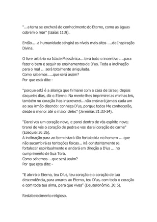 "...a terra se encherá de conhecimento do Eterno, como as águas
cobrem o mar” (Isaías 11:9).
Então.... a humanidade atingirá os níveis mais altos ....de Inspiração
Divina.
O livre arbítrio na Idade Messiânica... terá todo o incentivo ....para
fazer o bem e seguir os ensinamentos de D’us. Toda a inclinação
para o mal ... será totalmente aniquilada.
Como sabemos ....que será assim?
Por que está dito:-
"porque está é a aliança que firmarei com a casa de Israel, depois
daqueles dias, diz o Eterno. Na mente lhes imprimirei as minhas leis,
também no coração lhas inscreverei...não ensinará jamais cada um
ao seu irmão dizendo: conheça D’us, porque todos Me conhecerão,
desde o menor até o maior deles” (Jeremias 31:33-34).
"Darei vos um coração novo, e porei dentro de vós espírito novo;
tirarei de vós o coração de pedra e vos darei coração de carne”
(Ezequiel 36:26).
A inclinação para ao bem estará tão fortalecida no homem ....que
não sucumbirá as tentações físicas... irá constantemente se
fortalecer espiritualmente e andará em direção a D’us ....no
cumprimento de Sua Torá.
Como sabemos....que será assim?
Por que esta dito:-
"E abrirá o Eterno, teu D’us, teu coração e o coração de tua
descendência, para amares ao Eterno, teu D’us, com todo o coração
e com toda tua alma, para que vivas” (Deuteronômio. 30:6).
Restabelecimento religioso.
 