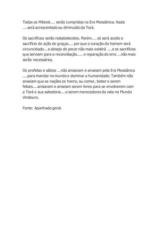 Todas as Mitsvot.... serão cumpridas na Era Messiânica. Nada
....será acrescentado ou diminuído da Torá.
Os sacrifícios serão restabelecidos. Porém.... só será aceito o
sacrifício de ação de graças.... por que o coração do homem será
circuncidado... o desejo de pecar não mais existirá ....e os sacrifícios
que serviam para a reconciliação..... e reparação do erro ...não mais
serão necessários.
Os profetas e sábios ...não ansiavam e anseiam pela Era Messiânica
....para mandar no mundo e dominar a humanidade. Também não
anseiam que as nações os honre, ou comer, beber e serem
felizes....ansiavam e anseiam serem livres para se envolverem com
a Torá e sua sabedoria....e serem merecedores da vida no Mundo
Vindouro.
Fonte: Apanhado geral.
 