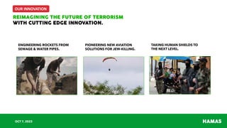 OUR INNOVATION
HAMAS
REIMAGINING THE FUTURE OF TERRORISM
WITH CUTTING EDGE INNOVATION.
OCT 7, 2023
ENGINEERING ROCKETS FROM
SEWAGE & WATER PIPES.
PIONEERING NEW AVIATION
SOLUTIONS FOR JEW-KILLING.
TAKING HUMAN SHIELDS TO
THE NEXT LEVEL.
 