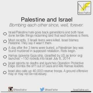 Palestine and Israel
Bombing each other since, well, forever.
NewsFeather.com
NFNews Feather
Israel/Palestine hate goes back generations and both have
done terrible things reclaiming land that each believes is theirs.
Most recently, 3 Israeli teens were killed. Israel blames
Palestine. They say it wasn’t them.
A day after the 3 teens were buried, a Palestinian boy was
found murdered in supposed retaliation. Riots begin.
Hamas (governs Gaza strip, classiﬁed by US as terror org)
launches ~150 rockets into Israel July 8, 2014
Israel reports no deaths and launches Operation Protective
Edge. Bombs the sh*t out of Gaza and kills Hamas leaders.
Israel also calls up 40,000 reserve troops. A ground offensive
may or may not be necessary.
@NewsFeather@NewsFeather
 