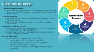 1.Definition of Recruitment:
1. Recruitment is the systematic process of identifying, attracting,
and hiring the right candidates for specific job roles within the
hotel industry.
2.Strategic Planning:
1. Establishing recruitment goals aligned with the hotel's overall
strategic objectives.
2. Identifying the skills and attributes needed for success in
various roles.
3.Job Analysis and Descriptions:
1. Conducting a thorough analysis of each job role to determine
its responsibilities and required skills.
2. Creating comprehensive and appealing job descriptions to
attract suitable candidates.
4.Sourcing Methods:
1. Utilizing a mix of sourcing methods, including:
1.Online job portals (e.g., Indeed, LinkedIn).
2.Networking events and industry-specific job fairs.
3.Internal promotions and referrals.
4.Collaboration with recruitment agencies specializing in
hospitality.
1) RecruitmentProcess
 