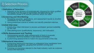 2) Selection Process
1.Definition of Selection:
1. Selection is the process of systematically choosing the most qualified
individuals from the pool of candidates identified during the
recruitment phase to fill specific positions within the hotel.
2.Screening and Shortlisting:
1. Reviewing resumes, applications, and assessment results to shortlist
candidates for the next stages.
2. Using predefined criteria to screen and identify potential matches.
3.Initial Interview:
1. Conducting initial interviews to assess candidates' general suitability
for the role.
2. Discussing basic qualifications, experience, and motivation.
4.Skills Assessment and Testing:
1. Administering specific skills assessments or tests to evaluate
candidates' technical abilities or job-related knowledge.
2. Customizing assessments to match the requirements of the role.
5.Behavioral Interviews:
1. Conducting behavioral interviews to understand how candidates have
handled past situations, gauging their problem-solving and
interpersonal skills.
2. Focusing on scenarios relevant to the hotel industry, such as customer
service and teamwork.
 