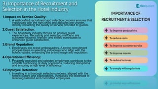 3) Importance of Recruitment and
Selection in the Hotel Industry
1.Impact on Service Quality:
1. A well-crafted recruitment and selection process ensures that
individuals with the right skills and attitudes are chosen,
directly impacting the quality of service provided to guests.
2.Guest Satisfaction:
1. The hospitality industry thrives on positive guest
experiences. Recruiting and selecting staff who are
customer-focused, friendly, and skilled contributes to
enhanced guest satisfaction.
3.Brand Reputation:
1. Employees are brand ambassadors. A strong recruitment
process helps in selecting individuals who align with the
hotel's values, enhancing the brand image and reputation.
4.Operational Efficiency:
1. Properly recruited and selected employees contribute to the
smooth functioning of daily operations, reducing disruptions
and ensuring a high level of efficiency.
5.Employee Retention:
1. Investing in a thorough selection process, aligned with the
hotel's culture and expectations, increases the likelihood of
retaining talented and committed employees.
 