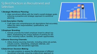5) Best Practices in Recruitment and
Selection
1.Strategic Workforce Planning:
1. Align recruitment efforts with the hotel's overall strategic goals,
ensuring a proactive and strategic approach to workforce
planning.
2.Job Description Clarity:
1. Craft clear and comprehensive job descriptions that accurately
reflect the role's responsibilities, qualifications, and
expectations.
3.Employer Branding:
1. Actively promote the hotel's employer brand to attract top
talent, emphasizing the unique aspects of working for the
hotel, including culture, benefits, and growth opportunities.
4.Diverse Sourcing Channels:
1. Utilize diverse sourcing channels, including online job portals,
industry events, networking, employee referrals, and
partnerships with recruitment agencies.
5.Data-Driven Decision-Making:
1. Use data analytics to assess the effectiveness of different
recruitment channels, ensuring a data-driven approach to
 