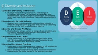 6) Diversity and Inclusion
1.Definition of Diversity and Inclusion:
1. Diversity refers to the presence of a wide range of
individuals with varied backgrounds, experiences, and
characteristics. Inclusion involves creating an environment
where everyone feels valued and has equal opportunities to
thrive.
2.Importance in the Hotel Industry:
1. Diversity and inclusion are crucial in the hotel industry to
reflect the diverse needs of guests and provide a welcoming
environment for both employees and patrons.
3.Benefits of a Diverse Workforce:
1. Diverse teams bring a variety of perspectives, creativity, and
innovation, leading to improved problem-solving and
enhanced guest experiences.
4.Representation at All Levels:
1. Strive for diversity at all levels of the organization, from
entry-level positions to leadership roles, ensuring a well-
rounded and inclusive workplace culture.
5.Inclusive Recruitment Practices:
1. Implement inclusive language and imagery in job postings to
attract candidates from diverse backgrounds.
2. Utilize blind recruitment techniques to minimize unconscious
biases during the initial stages of the selection process.
 