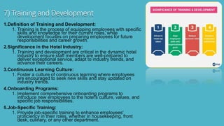 7) Training and Development
1.Definition of Training and Development:
1. Training is the process of equipping employees with specific
skills and knowledge for their current roles, while
development focuses on preparing employees for future
responsibilities and career growth.
2.Significance in the Hotel Industry:
1. Training and development are critical in the dynamic hotel
industry to ensure staff members are well-prepared to
deliver exceptional service, adapt to industry trends, and
advance their careers.
3.Continuous Learning Culture:
1. Foster a culture of continuous learning where employees
are encouraged to seek new skills and stay updated on
industry trends.
4.Onboarding Programs:
1. Implement comprehensive onboarding programs to
introduce new employees to the hotel's culture, values, and
specific job responsibilities.
5.Job-Specific Training:
1. Provide job-specific training to enhance employees'
proficiency in their roles, whether in housekeeping, front
desk, culinary, or any other department.
 