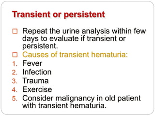 Transient or persistent
 Repeat the urine analysis within few
days to evaluate if transient or
persistent.
 Causes of transient hematuria:
1. Fever
2. Infection
3. Trauma
4. Exercise
5. Consider malignancy in old patient
with transient hematuria.
 