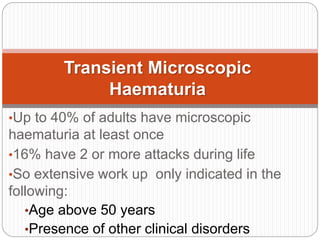•Up to 40% of adults have microscopic
haematuria at least once
•16% have 2 or more attacks during life
•So extensive work up only indicated in the
following:
•Age above 50 years
•Presence of other clinical disorders
Transient Microscopic
Haematuria
 