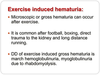 Exercise induced hematuria:
 Microscopic or gross hematuria can occur
after exercise.
 It is common after football, boxing, direct
trauma to the kidney and long distance
running.
 DD of exercise induced gross hematuria is
march hemoglobulinuria, myoglobulinuria
due to rhabdomyolysis.
 