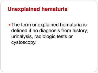 Unexplained hematuria
 The term unexplained hematuria is
defined if no diagnosis from history,
urinalysis, radiologic tests or
cystoscopy.
 
