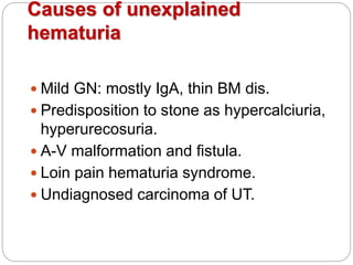 Causes of unexplained
hematuria
 Mild GN: mostly IgA, thin BM dis.
 Predisposition to stone as hypercalciuria,
hyperurecosuria.
 A-V malformation and fistula.
 Loin pain hematuria syndrome.
 Undiagnosed carcinoma of UT.
 