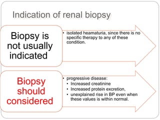 Indication of renal biopsy
• isolated heamaturia, since there is no
specific therapy to any of these
condition.
Biopsy is
not usually
indicated
• progressive disease:
• Increased creatinine
• Increased protein excretion,
• unexplained rise in BP even when
these values is within normal.
Biopsy
should
considered
 