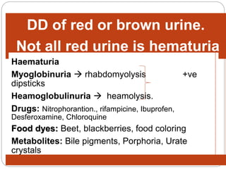 DD of red or brown urine.
Not all red urine is hematuria
Haematuria
Myoglobinuria  rhabdomyolysis +ve
dipsticks
Heamoglobulinuria  heamolysis.
Drugs: Nitrophorantion., rifampicine, Ibuprofen,
Desferoxamine, Chloroquine
Food dyes: Beet, blackberries, food coloring
Metabolites: Bile pigments, Porphoria, Urate
crystals
 