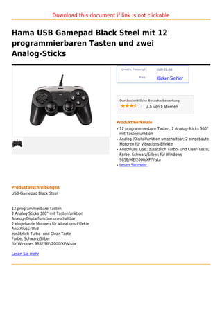 Download this document if link is not clickable


Hama USB Gamepad Black Steel mit 12
programmierbaren Tasten und zwei
Analog-Sticks
                                                    Unverb. Preisempf :     EUR 21,98

                                                                 Preis :
                                                                            Klicken Sie hier



                                                   Durchschnittliche Besucherbewertung

                                                                       3.5 von 5 Sternen



                                               Produktmerkmale
                                               q   12 programmierbare Tasten; 2 Analog-Sticks 360°
                                                   mit Tastenfunktion
                                               q   Analog-/Digitalfunktion umschaltbar; 2 eingebaute
                                                   Motoren für Vibrations-Effekte
                                               q   Anschluss: USB; zusätzlich Turbo- und Clear-Taste;
                                                   Farbe: Schwarz/Silber; für Windows
                                                   98SE/ME/2000/XP/Vista
                                               q   Lesen Sie mehr




Produktbeschreibungen
USB-Gamepad Black Steel


12 programmierbare Tasten
2 Analog-Sticks 360° mit Tastenfunktion
Analog-/Digitalfunktion umschaltbar
2 eingebaute Motoren für Vibrations-Effekte
Anschluss: USB
zusätzlich Turbo- und Clear-Taste
Farbe: Schwarz/Silber
für Windows 98SE/ME/2000/XP/Vista

Lesen Sie mehr
 