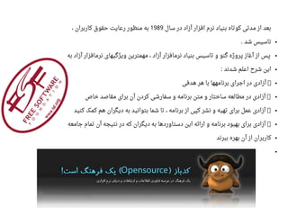 ‫سال‬ ‫در‬ ‫آزاد‬ ‫افزار‬ ‫نرم‬ ‫بنیاد‬ ‫کوتاه‬ ‫مدتی‬ ‫از‬ ‫بعد‬1989، ‫کاربران‬ ‫حقوق‬ ‫راعایت‬ ‫منظور‬ ‫به‬
●‫شد‬ ‫تاسیس‬.
●‫به‬ ‫آزاد‬ ‫نرمافزار‬ ‫ویژگیهای‬ ‫مهمترین‬ ، ‫آزاد‬ ‫نرمافزار‬ ‫بنیاد‬ ‫تاسیس‬ ‫و‬ ‫گنو‬ ‫پروژه‬ ‫آغاز‬ ‫از‬ ‫پس‬
●‫شدند‬ ‫ااعلم‬ ‫شرح‬ ‫این‬:
●‫هدفی‬ ‫هر‬ ‫با‬ ‫برنامهها‬ ‫اجرای‬ ‫در‬ ‫آزادی‬ ●
●‫خاص‬ ‫مقاصد‬ ‫برای‬ ‫آن‬ ‫کردن‬ ‫سفارشی‬ ‫و‬ ‫برنامه‬ ‫متن‬ ‫و‬ ‫ساختار‬ ‫مطالعه‬ ‫در‬ ‫آزادی‬ ●
●‫کنید‬ ‫کمک‬ ‫هم‬ ‫دیگران‬ ‫به‬ ‫بتوانید‬ ‫شما‬ ‫تا‬ ، ‫برنامه‬ ‫از‬ ‫کپی‬ ‫نشر‬ ‫و‬ ‫تهیه‬ ‫برای‬ ‫اعمل‬ ‫آزادی‬ ●
●‫جامعه‬ ‫تمام‬ ‫آن‬ ‫نتیجه‬ ‫در‬ ‫که‬ ‫دیگران‬ ‫به‬ ‫دستاوردها‬ ‫این‬ ‫ارائه‬ ‫و‬ ‫برنامه‬ ‫بهبود‬ ‫برای‬ ‫آزادی‬ ●
●‫ببرند‬ ‫بهره‬ ‫آن‬ ‫از‬ ‫کاربران‬
●
 