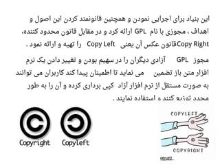 ‫و‬ ‫اصول‬ ‫این‬ ‫کردن‬ ‫قانونمند‬ ‫همچنین‬ ‫و‬ ‫نمودن‬ ‫اجرایی‬ ‫برای‬ ‫بنیاد‬ ‫این‬
‫نام‬ ‫با‬ ‫مجوزی‬ ، ‫اهداف‬GPL‫کننده‬ ‫محدود‬ ‫قانون‬ ‫مقابل‬ ‫در‬ ‫و‬ ‫کرد‬ ‫ارائه‬،
Copy Right‫یعنی‬ ‫آن‬ ‫اعکس‬ ‫قانون‬Copy Left‫نمود‬ ‫ارائه‬ ‫و‬ ‫تهیه‬ ‫را‬.
‫مجوز‬GPL‫نرم‬ ‫یک‬ ‫دادن‬ ‫تغییر‬ ‫و‬ ‫بودن‬ ‫سهیم‬ ‫در‬ ‫را‬ ‫دیگران‬ ‫آزادی‬
‫تضمین‬ ‫باز‬ ‫متن‬ ‫افزار‬‫توانند‬ ‫می‬ ‫کاربران‬ ‫کند‬ ‫پیدا‬ ‫اطمینان‬ ‫تا‬ ‫نماید‬ ‫می‬
‫آزاد‬ ‫افزار‬ ‫نرم‬ ‫از‬ ‫مستقل‬ ‫صورت‬ ‫به‬‫طور‬ ‫به‬ ‫را‬ ‫آن‬ ‫و‬ ‫کرده‬ ‫برداری‬ ‫کپی‬
‫نمایند‬ ‫استفاده‬ ‫و‬ ‫کنند‬ ‫توزیع‬ ‫مجدد‬.
 