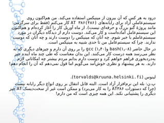 ‫روی‬ ‫اکنون‬‫هم‬ ‫من‬ .‫کند‬‫می‬ ‫استفاده‬ ‫مینیکس‬ ‫از‬ ‫بیرون‬ ‫آن‬ ‫که‬ ‫کس‬ ‫هر‬ ‫به‬ ‫درود‬
‫های‬‫رایانه‬ ‫برای‬ ‫آزاد‬ ‫عاملی‬‫سیستم‬AT ۳۸۶(۴۸۶)‫سرگرمی؛‬ ‫برای‬ ‫)فقط‬ ‫کنم‬‫می‬ ‫کار‬
‫اکنون‬‫هم‬ ‫و‬ ‫ام‬‫کرده‬ ‫آغاز‬ ‫را‬ ‫کار‬ ‫آوریل‬ ‫ماه‬ ‫از‬ .(‫نیست‬ ‫ای‬‫حرفه‬ ‫و‬ ‫بزرگ‬ ‫گنو‬ ‫ه‬‫ه‬ ‫پروژ‬ ‫مانند‬
‫مورد‬ ‫در‬ ‫دیگران‬ ‫دیدگاه‬ ‫از‬ ‫دارم‬ ‫دوست‬ .‫کند‬‫می‬ ‫کار‬ ‫و‬ ‫است‬‫آماده‬ ‫عامل‬‫سیستم‬ ‫این‬
‫دوست‬ ‫که‬ ‫آنان‬ ‫چه‬ ‫و‬ ‫دارند‬ ‫دوست‬ ‫را‬ ‫مینیکس‬ ‫که‬ ‫آنان‬ ‫چه‬ .‫شوم‬ ‫خبر‬ ‫با‬ ‫عاملم‬‫سیستم‬
.‫است‬ ‫مینیکس‬ ‫به‬ ‫شبیه‬ ‫حدی‬ ‫تا‬ ‫من‬ ‫عامل‬‫سیستم‬ ‫که‬ ‫چرا‬ .‫ندارند‬
) ‫حاضر‬ ‫حال‬ ‫در‬۱٫۰۸(bash)‫و‬۱٫۴۰(gcc‫به‬ ‫که‬ ‫دیگری‬ ‫چیزهای‬ ‫و‬ ‫دارم‬ ‫آن‬ ‫روی‬ ‫بر‬ ‫را‬
‫چیز‬ ‫آینده‬ ‫ماه‬ ‫چند‬ ‫طی‬ ‫که‬ ‫معناست‬ ‫بدان‬ ‫این‬ .‫کنند‬‫می‬ ‫کار‬ ‫درست‬ ‫همه‬ ‫رسد‬‫می‬ ‫نظر‬
‫لزم‬ ‫امکاناتی‬ ‫چه‬ ‫بیشتر‬ ‫مردم‬ ‫بدانم‬ ‫دارم‬ ‫دوست‬ ‫و‬ ‫کرد‬ ‫خواهم‬ ‫فراهم‬ ‫دردبخوری‬‫به‬
!‫دهم‬ ‫انجام‬ ‫را‬ ‫آن‬ ‫که‬ ‫دهم‬‫نمی‬ ‫قول‬ ‫اما‬ ‫گویم‬‫می‬ ‫آمد‬‫خوش‬ ‫نظری‬ ‫و‬ ‫پیشنهاد‬ ‫هر‬ ‫به‬ .‫دارند‬
) ‫لینوس‬torvalds@kruuna.helsinki.fi.(
‫نیست‬ ‫رایانه‬ ‫دیگر‬ ‫انواع‬ ‫روی‬ ‫بر‬ ‫انتقال‬ ‫قابل‬ ‫البته‬ .‫است‬ ‫آزاد‬ ‫افزار‬‫نرم‬ ‫این‬ ‫بله‬ :‫پ.ن‬
‫دستورات‬ ‫که‬ ‫)چرا‬AT۳۸۶‫دیسک‬‫سخت‬ ‫از‬ ‫غیر‬ ‫است‬ ‫ممکن‬ ‫و‬ (‫برد‬‫می‬ ‫کار‬ ‫به‬ ‫را‬AT‫چیز‬
!‫دارم‬ ‫من‬ ‫که‬ ‫است‬ ‫چیزی‬ ‫همه‬ ‫این‬ .‫نکند‬ ‫پشتیبانی‬ ‫را‬ ‫دیگری‬
 