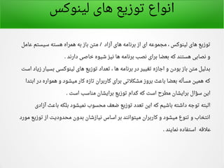 ‫لینوکس‬ ‫های‬ ‫توزیع‬ ‫انواع‬
‫اعامل‬ ‫سیستم‬ ‫هسته‬ ‫همراه‬ ‫به‬ ‫باز‬ ‫متن‬ ‫آزاد‬ ‫های‬ ‫برنامه‬ ‫از‬ ‫ای‬ ‫مجمواعه‬ ، ‫لینوکس‬ ‫های‬ ‫توزیع‬/
‫دارند‬ ‫خاصی‬ ‫شیوه‬ ‫نیز‬ ‫ها‬ ‫برنامه‬ ‫نصب‬ ‫برای‬ ‫بعضا‬ ‫که‬ ‫هستند‬ ‫نصابی‬ ‫و‬.
‫است‬ ‫زیاد‬ ‫بسیار‬ ‫لینوکسی‬ ‫های‬ ‫توزیع‬ ‫تعداد‬ ، ‫ها‬ ‫برنامه‬ ‫در‬ ‫تغییر‬ ‫اجازه‬ ‫و‬ ‫بودن‬ ‫باز‬ ‫متن‬ ‫بدلیل‬
‫ابتدا‬ ‫در‬ ‫همواره‬ ‫و‬ ‫میشود‬ ‫کار‬ ‫تازه‬ ‫کاربران‬ ‫برای‬ ‫مشکلتی‬ ‫بروز‬ ‫بااعث‬ ‫بعضا‬ ‫مسأله‬ ‫همین‬ ‫که‬
‫است‬ ‫مناسب‬ ‫برایشان‬ ‫توزیع‬ ‫کدام‬ ‫که‬ ‫است‬ ‫مطرح‬ ‫برایشان‬ ‫سؤال‬ ‫این‬.
‫آزادی‬ ‫بااعث‬ ‫بلکه‬ ‫نمیشود‬ ‫محسوب‬ ‫ضعف‬ ‫توزیع‬ ‫تعدد‬ ‫این‬ ‫که‬ ‫باشیم‬ ‫داشته‬ ‫توجه‬ ‫البته‬
‫مورد‬ ‫توزیع‬ ‫از‬ ‫محدودیت‬ ‫بدون‬ ‫نیازشان‬ ‫اساس‬ ‫بر‬ ‫میتوانند‬ ‫کاربران‬ ‫و‬ ‫میشود‬ ‫تنوع‬ ‫و‬ ‫انتخاب‬
‫نمایند‬ ‫استفاده‬ ‫اعلقه‬.
 