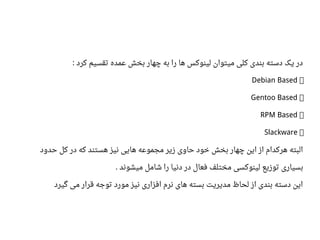 ‫کرد‬ ‫تقسیم‬ ‫اعمده‬ ‫بخش‬ ‫چهار‬ ‫به‬ ‫را‬ ‫ها‬ ‫لینوکس‬ ‫میتوان‬ ‫کلی‬ ‫بندی‬ ‫دسته‬ ‫یک‬ ‫در‬:
●Debian Based
●Gentoo Based
●RPM Based
●Slackware
‫حدود‬ ‫کل‬ ‫در‬ ‫که‬ ‫هستند‬ ‫نیز‬ ‫هایی‬ ‫مجمواعه‬ ‫زیر‬ ‫حاوی‬ ‫خود‬ ‫بخش‬ ‫چهار‬ ‫این‬ ‫از‬ ‫هرکدام‬ ‫البته‬
‫میشوند‬ ‫شامل‬ ‫را‬ ‫دنیا‬ ‫در‬ ‫فعال‬ ‫مختلف‬ ‫لینوکسی‬ ‫توزیع‬ ‫بسیاری‬.
‫گیرد‬ ‫می‬ ‫قرار‬ ‫توجه‬ ‫مورد‬ ‫نیز‬ ‫افزاری‬ ‫نرم‬ ‫های‬ ‫بسته‬ ‫مدیریت‬ ‫لحاظ‬ ‫از‬ ‫بندی‬ ‫دسته‬ ‫این‬
 