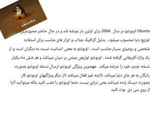 Ubuntu‫سال‬ ‫در‬ ‫اوبونتو‬:2004‫محبوبترین‬ ‫حاضر‬ ‫حال‬ ‫در‬ ‫و‬ ‫شد‬ ‫اعرضه‬ ‫بار‬ ‫اولین‬ ‫برای‬
‫استفاده‬ ‫برای‬ ‫مناسب‬ ‫های‬ ‫ابزار‬ ‫و‬ ‫جذاب‬ ‫گرافیک‬ ‫بدلیل‬ ‫میشود‬ ‫محسوب‬ ‫دنیا‬ ‫توزیع‬.
‫از‬ ‫و‬ ‫است‬ ‫دیگران‬ ‫به‬ ‫نسبت‬ ‫انسانیت‬ ‫معنی‬ ‫به‬ ‫اوبونتو‬ ‫است‬ ‫مناسب‬ ‫بسیار‬ ‫رومیزی‬ ‫و‬ ‫شخصی‬.
‫یکبار‬ ‫ماه‬ ‫شش‬ ‫هر‬ ‫و‬ ‫میباشد‬ ‫دبیان‬ ‫بر‬ ‫مبتنی‬ ‫توزیعی‬ ‫اوبونتو‬ ‫شده‬ ‫گرفته‬ ‫آفریقایی‬ ‫واژه‬ ‫یک‬.
‫بصورت‬ ‫اوبونتو‬ ‫نسخه‬ ‫ارسال‬ ‫اوبونتو‬ ‫ویژگی‬ ‫مهمترین‬ ‫میکند‬ ‫اعرضه‬ ‫را‬ ‫خود‬ ‫جدید‬ ‫نسخه‬.
‫کار‬ ‫اوبونتو‬ ‫ویژگیهای‬ ‫دیگر‬ ‫از‬ ‫میباشد‬ ‫فعال‬ ‫غیر‬ ‫البته‬ ‫میباشد‬ ‫دنیا‬ ‫جای‬ ‫هر‬ ‫به‬ ‫رایگان‬( ).
‫آنرا‬ ‫میتوانید‬ ‫بلکه‬ ‫کنید‬ ‫نصب‬ ‫را‬ ‫اوبونتو‬ ‫حتما‬ ‫نیست‬ ‫نیازی‬ ‫یعنی‬ ‫میباشد‬ ‫زنده‬ ‫دیسک‬ ‫بصورت‬
‫کنید‬ ‫بوت‬ ‫دی‬ ‫سی‬ ‫روی‬ ‫از‬
 