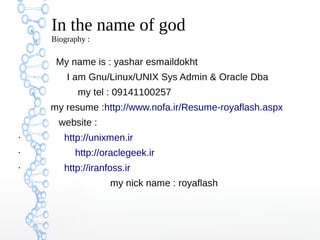 In the name of god
Biography :
My name is : yashar esmaildokht
I am Gnu/Linux/UNIX Sys Admin & Oracle Dba
my tel : 09141100257
my resume :http://www.nofa.ir/Resume-royaflash.aspx
website :
●
http://unixmen.ir
●
http://oraclegeek.ir
●
http://iranfoss.ir
my nick name : royaflash
 