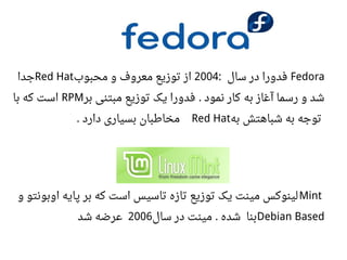 Fedora‫سال‬ ‫در‬ ‫فدورا‬:2004‫محبوب‬ ‫و‬ ‫معروف‬ ‫توزیع‬ ‫از‬Red Hat‫جدا‬
‫به‬ ‫آغاز‬ ‫رسما‬ ‫و‬ ‫شد‬‫بر‬ ‫مبتنی‬ ‫توزیع‬ ‫یک‬ ‫فدورا‬ ‫نمود‬ ‫کار‬.RPM‫با‬ ‫که‬ ‫است‬
‫به‬ ‫شباهتش‬ ‫به‬ ‫توجه‬Red Hat‫دارد‬ ‫بسیاری‬ ‫مخاطبان‬.
Mint‫و‬ ‫اوبونتو‬ ‫پایه‬ ‫بر‬ ‫که‬ ‫است‬ ‫تاسیس‬ ‫تازه‬ ‫توزیع‬ ‫یک‬ ‫مینت‬ ‫لینوکس‬
Debian Based‫سال‬ ‫در‬ ‫مینت‬ ‫شده‬ ‫بنا‬.2006‫شد‬ ‫اعرضه‬
 