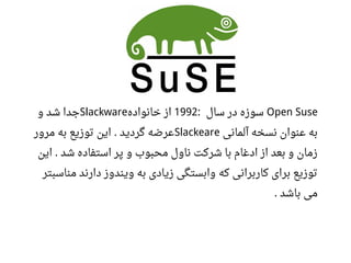 Open Suse‫سال‬ ‫در‬ ‫سوزه‬:1992‫خانواده‬ ‫از‬Slackware‫و‬ ‫شد‬ ‫جدا‬
‫آلمانی‬ ‫نسخه‬ ‫اعنوان‬ ‫به‬Slackeare‫مرور‬ ‫به‬ ‫توزیع‬ ‫این‬ ‫گردید‬ ‫اعرضه‬.
‫و‬ ‫محبوب‬ ‫ناول‬ ‫شرکت‬ ‫با‬ ‫ادغام‬ ‫از‬ ‫بعد‬ ‫و‬ ‫زمان‬‫این‬ ‫شد‬ ‫استفاده‬ ‫پر‬.
‫که‬ ‫کاربرانی‬ ‫برای‬ ‫توزیع‬‫مناسبتر‬ ‫دارند‬ ‫ویندوز‬ ‫به‬ ‫زیادی‬ ‫وابستگی‬
‫باشد‬ ‫می‬.
 
