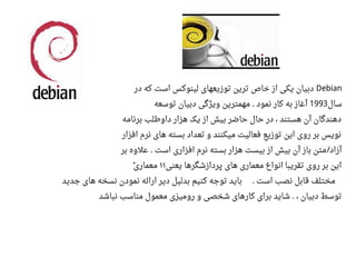 Debian‫در‬ ‫که‬ ‫است‬ ‫لینوکس‬ ‫توزیعهای‬ ‫ترین‬ ‫خاص‬ ‫از‬ ‫یکی‬ ‫دبیان‬
‫سال‬1993‫توسعه‬ ‫دبیان‬ ‫ویژگی‬ ‫مهمترین‬ ‫نمود‬ ‫کار‬ ‫به‬ ‫آغاز‬.
‫برنامه‬ ‫داوطلب‬ ‫هزار‬ ‫یک‬ ‫از‬ ‫بیش‬ ‫حاضر‬ ‫حال‬ ‫در‬ ، ‫هستند‬ ‫آن‬ ‫دهندگان‬
‫افزار‬ ‫نرم‬ ‫های‬ ‫بسته‬ ‫تعداد‬ ‫و‬ ‫میکنند‬ ‫فعالیت‬ ‫توزیع‬ ‫این‬ ‫روی‬ ‫بر‬ ‫نویس‬
‫بر‬ ‫اعلوه‬ ‫است‬ ‫افزاری‬ ‫نرم‬ ‫بسته‬ ‫هزار‬ ‫بیست‬ ‫از‬ ‫بیش‬ ‫آن‬ ‫باز‬ ‫متن‬ ‫آزاد‬. /
‫یعنی‬ ‫پردازشگرها‬ ‫های‬ ‫معماری‬ ‫انواع‬ ‫تقریبا‬ ‫روی‬ ‫بر‬ ‫این‬۱۱‫معماری‬ً
‫جدید‬ ‫های‬ ‫نسخه‬ ‫نمودن‬ ‫ارائه‬ ‫دیر‬ ‫بدلیل‬ ‫کنیم‬ ‫توجه‬ ‫باید‬ ‫است‬ ‫نصب‬ ‫قابل‬ ‫مختلف‬.
‫نباشد‬ ‫مناسب‬ ‫معمول‬ ‫رومیزی‬ ‫و‬ ‫شخصی‬ ‫کارهای‬ ‫برای‬ ‫شاید‬ ، ‫دبیان‬ ‫توسط‬.
 