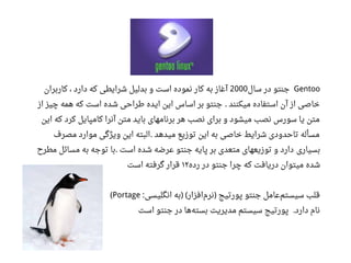Gentoo‫سال‬ ‫در‬ ‫جنتو‬2000‫کاربران‬ ، ‫دارد‬ ‫که‬ ‫شرایطی‬ ‫بدلیل‬ ‫و‬ ‫است‬ ‫نموده‬ ‫کار‬ ‫به‬ ‫آغاز‬
‫از‬ ‫چیز‬ ‫همه‬ ‫که‬ ‫است‬ ‫شده‬ ‫طراحی‬ ‫ایده‬ ‫این‬ ‫اساس‬ ‫بر‬ ‫جنتو‬ ‫میکنند‬ ‫استفاده‬ ‫آن‬ ‫از‬ ‫خاصی‬.
‫این‬ ‫که‬ ‫کرد‬ ‫کامپایل‬ ‫آنرا‬ ‫متن‬ ‫باید‬ ‫برنامهای‬ ‫هر‬ ‫نصب‬ ‫برای‬ ‫و‬ ‫میشود‬ ‫نصب‬ ‫سورس‬ ‫یا‬ ‫متن‬
‫مصرف‬ ‫موارد‬ ‫ویژگی‬ ‫این‬ ‫البته‬ ‫میدهد‬ ‫توزیع‬ ‫این‬ ‫به‬ ‫خاصی‬ ‫شرایط‬ ‫تاحدودی‬ ‫مسأله‬.
‫بسیاری‬‫مطرح‬ ‫مسائل‬ ‫به‬ ‫توجه‬ ‫با‬ ‫است‬ ‫شده‬ ‫اعرضه‬ ‫جنتو‬ ‫پایه‬ ‫بر‬ ‫متعدی‬ ‫توزیعهای‬ ‫و‬ ‫دارد‬.
‫شده‬‫رده‬ ‫در‬ ‫جنتو‬ ‫چرا‬ ‫که‬ ‫دریافت‬ ‫میتوان‬۱۲‫است‬ ‫گرفته‬ ‫قرار‬
‫انگلیسی‬ ‫به‬ ‫افزار‬‫نرم‬ ‫پورتیج‬ ‫جنتو‬ ‫اعامل‬‫سیستم‬ ‫قلب‬: ) ( )Portage(
‫است‬ ‫جنتو‬ ‫در‬ ‫ها‬‫بسته‬ ‫مدیریت‬ ‫سیستم‬ ‫پورتیج‬ ‫دارد‬ ‫نام‬.
 