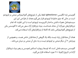 ‫انگلیسی‬ ‫به‬ ‫سنس‬‫س‬ ‫گنو‬: )gNewSense‫اوبونتو‬ ‫بر‬ ‫مبتنی‬ ‫لینوکس‬ ‫گنو‬ ‫های‬‫توزیع‬ ‫از‬ ‫یکی‬ ‫تلفظ‬/ (
‫این‬ ‫این‬ ‫طراحی‬ ‫از‬ ‫هدف‬ ‫گیرد‬‫نمی‬ ‫قرار‬ ‫اوبونتو‬ ‫ه‬‫ه‬ ‫خانواد‬ ‫جزو‬ ‫که‬ ‫حالی‬ ‫در‬ ‫است‬.
‫تمام‬ ‫که‬ ‫تفاوت‬ ‫این‬ ‫با‬ ‫است؛‬ ‫اوبونتو‬ ‫کاربرپسند‬ ‫ساختار‬ ‫داشتن‬ ‫همراه‬ ،‫اعامل‬‫سیستم‬
‫یکی‬ ‫گنوسنس‬ ‫تا‬ ‫کند‬‫می‬ ‫سعی‬ ‫آزاد‬ ‫افزار‬‫نرم‬ ‫بنیاد‬ ‫است‬‫شده‬ ‫حذف‬ ‫آن‬ ‫غیرآزاد‬ ‫افزارهای‬‫نرم‬.
‫کند‬‫می‬ ‫استفاده‬ ‫آزاد‬ ‫افزارهای‬‫نرم‬ ‫از‬ ‫کامل‬ ‫که‬ ‫باشد‬ ‫لینوکس‬ ‫گنو‬ ‫های‬‫توزیع‬ ‫از‬. /
‫از‬ ‫همچنین‬ ‫و‬ ‫هست‬ ‫خاص‬ ‫مخاطبان‬ ‫از‬ ‫گروهی‬ ‫یک‬ ‫بلکه‬ ‫نیست‬ ‫زیاد‬ ‫مخاطبان‬ ‫آن‬ ‫هدف‬.
‫ویرایش‬۳‫باشد‬‫می‬ ‫دبیان‬ ‫بر‬ ‫مبتنی‬ ‫آن‬ ‫جای‬ ‫به‬ ‫و‬ ‫نیست‬ ‫اوبونتو‬ ‫بر‬ ‫مبتنی‬ ‫دیگر‬ ‫آن‬.
‫افزار‬‫نرم‬ ‫بنیاد‬ ‫رهبر‬ ‫و‬ ‫موسس‬ ‫استالمن‬ ‫ریچارد‬ ‫توسط‬ ‫که‬ ‫است‬ ‫اعاملی‬ ‫سیستم‬ ‫گنوسنس‬)
‫ه‬‫ه‬ ‫ژانوی‬ ‫تاریخ‬ ‫در‬ ‫آزاد‬(۲۰۱۰‫گیرد‬‫می‬ ‫قرار‬ ‫استفاده‬ ‫مورد‬.
 