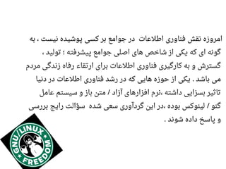 ‫به‬ ، ‫نیست‬ ‫پوشیده‬ ‫کسی‬ ‫بر‬ ‫جوامع‬ ‫در‬ ‫اطلاعات‬ ‫فناوری‬ ‫نقش‬ ‫امروزه‬
، ‫تولید‬ ‫؛‬ ‫پیشرفته‬ ‫جوامع‬ ‫اصلی‬ ‫های‬ ‫شاخص‬ ‫از‬ ‫یکی‬ ‫که‬ ‫ای‬ ‫گونه‬
‫مردم‬ ‫زندگی‬ ‫رفاه‬ ‫ارتقاء‬ ‫برای‬ ‫اطلاعات‬ ‫فناوری‬ ‫کارگیری‬ ‫به‬ ‫و‬ ‫گسترش‬
‫دنیا‬ ‫در‬ ‫اطلاعات‬ ‫فناوری‬ ‫رشد‬ ‫در‬ ‫که‬ ‫هایی‬ ‫حوزه‬ ‫از‬ ‫یکی‬ ‫باشد‬ ‫می‬.
‫اعامل‬ ‫سیستم‬ ‫و‬ ‫باز‬ ‫متن‬ ‫آزاد‬ ‫افزارهای‬ ‫،نرم‬ ‫داشته‬ ‫بسزایی‬ ‫تاثیر‬/
‫بررسی‬ ‫رایج‬ ‫سؤالت‬ ‫شده‬ ‫سعی‬ ‫گردآوری‬ ‫این‬ ‫،در‬ ‫بوده‬ ‫لینوکس‬ ‫گنو‬/
‫شوند‬ ‫داده‬ ‫پاسخ‬ ‫و‬.
 