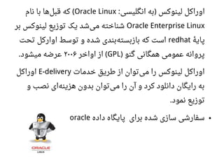 ‫انگلیسی‬ ‫به‬ ‫لینوکس‬ ‫اوراکل‬: )Oracle Linux‫نام‬ ‫با‬ ‫ها‬‫قبل‬ ‫که‬ (
Oracle Enterprise Linux‫بر‬ ‫لینوکس‬ ‫توزیع‬ ‫یک‬ ‫شد‬‫می‬ ‫شناخته‬
‫ه‬‫ه‬ ‫پای‬redhat‫تحت‬ ‫اوارکل‬ ‫توسط‬ ‫و‬ ‫شده‬ ‫بندی‬‫بازبسته‬ ‫که‬ ‫است‬
‫گنو‬ ‫همگانی‬ ‫اعمومی‬ ‫پروانه‬)GPL‫اواخر‬ ‫از‬ (۲۰۰۶‫میشود‬ ‫اعرضه‬.
‫خدمات‬ ‫طریق‬ ‫از‬ ‫توان‬‫می‬ ‫را‬ ‫لینوکس‬ ‫اوراکل‬E-delivery‫اوراکل‬
‫و‬ ‫نصب‬ ‫ای‬‫هزینه‬ ‫بدون‬ ‫توان‬‫می‬ ‫را‬ ‫آن‬ ‫و‬ ‫کرد‬ ‫دانلود‬ ‫رایگان‬ ‫به‬
‫نمود‬ ‫توزیع‬.
●‫داده‬ ‫پایگاه‬ ‫برای‬ ‫شده‬ ‫سازی‬ ‫سفارشی‬oracle
 