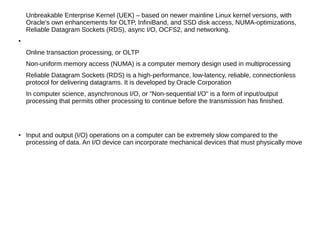 Unbreakable Enterprise Kernel (UEK) – based on newer mainline Linux kernel versions, with
Oracle's own enhancements for OLTP, InfiniBand, and SSD disk access, NUMA-optimizations,
Reliable Datagram Sockets (RDS), async I/O, OCFS2, and networking.
●
Online transaction processing, or OLTP
Non-uniform memory access (NUMA) is a computer memory design used in multiprocessing
Reliable Datagram Sockets (RDS) is a high-performance, low-latency, reliable, connectionless
protocol for delivering datagrams. It is developed by Oracle Corporation
In computer science, asynchronous I/O, or "Non-sequential I/O" is a form of input/output
processing that permits other processing to continue before the transmission has finished.
●
Input and output (I/O) operations on a computer can be extremely slow compared to the
processing of data. An I/O device can incorporate mechanical devices that must physically move
 