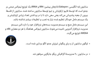 ‫انگلیسی‬ ‫به‬ ‫سابایون‬: )Sabayon‫پیشین‬ ‫های‬‫نام‬: ) (RR4‫و‬RR64‫بر‬ ‫مبتنی‬ ‫لینوکس‬ ‫توزیع‬ ‫یک‬ (
‫ه‬‫ه‬ ‫فلسف‬ ‫از‬ ‫سابایون‬ ‫شده‬ ‫ساخته‬ ‫سابایون‬ ‫ه‬‫ه‬ ‫توسع‬ ‫تیم‬ ‫و‬ ‫ارکولیانی‬ ‫فابیو‬ ‫توسط‬ ‫که‬ ‫است‬ ‫جنتو‬.
‫و‬ ‫اپلیکیشن‬ ‫زیادی‬ ‫تعداد‬ ‫برداشتن‬ ‫در‬ ‫با‬ ‫تا‬ ‫دارد‬ ‫سعی‬ ‫یعنی‬ ‫کند‬‫می‬ ‫پشتیبانی‬ ‫جعبه‬ ‫از‬ ‫بیرون‬
‫باشد‬ ‫نداشته‬ ‫بیشتر‬ ‫تنظیمات‬ ‫و‬ ‫نصب‬ ‫به‬ ‫نیاز‬ ،‫شده‬ ‫تنظیم‬ ‫خودکار‬ ‫اعامل‬ ‫سیستم‬ ‫یک‬.
‫سیستم‬ ‫این‬ ‫دارد‬ ‫را‬ ‫خود‬ ‫افزار‬‫نرم‬ ‫های‬‫بسته‬ ‫مدیریت‬ ‫سیستم‬ ‫و‬ ‫منبع‬ ‫اعامل‬ ‫سیستم‬ ‫این‬)
‫معماری‬ ‫دو‬ ‫هر‬ ‫با‬ ‫هماهنگ‬ ‫لینوکس‬ ‫سابایون‬ ‫شود‬‫می‬ ‫نامیده‬ ‫آنتروپی‬ ‫افزار‬‫نرم‬ ‫مدیریت‬.(x86‫و‬
AMD64‫گردد‬‫می‬ ‫توزیع‬.
●‫است‬ ‫شده‬ ‫برداری‬ ‫الگو‬ ‫جنتو‬ ‫تیزپای‬ ‫پنگوئن‬ ‫پای‬ ‫رد‬ ‫از‬ ‫سابایون‬ ‫لوگوی‬.
●‫سابایون‬ ‫در‬۹٫۰‫شد‬ ‫سولفور‬ ‫جایگزین‬ ‫ریگو‬ ‫گرافیکی‬ ‫ه‬‫ه‬ ‫مدیربست‬
 